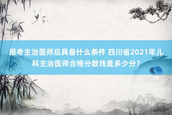 报考主治医师应具备什么条件 四川省2021年儿科主治医师合格分数线是多少分？