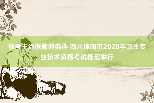 报考主治医师的条件 四川绵阳市2020年卫生专业技术资格考试推迟举行