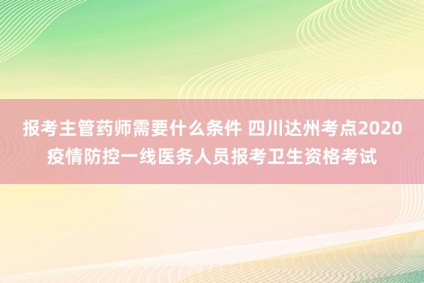 报考主管药师需要什么条件 四川达州考点2020疫情防控一线医务人员报考卫生资格考试