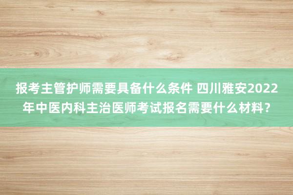 报考主管护师需要具备什么条件 四川雅安2022年中医内科主治医师考试报名需要什么材料？