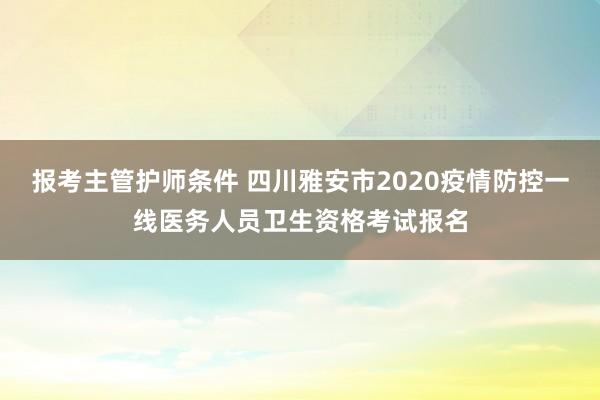 报考主管护师条件 四川雅安市2020疫情防控一线医务人员卫生资格考试报名