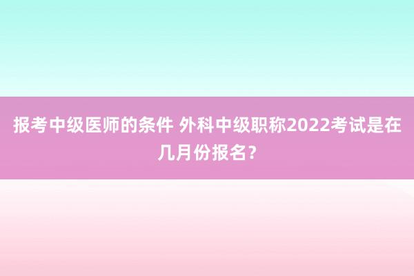 报考中级医师的条件 外科中级职称2022考试是在几月份报名？