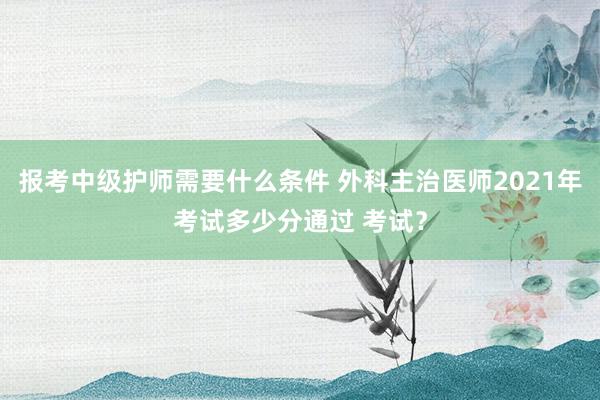 报考中级护师需要什么条件 外科主治医师2021年考试多少分通过 考试？