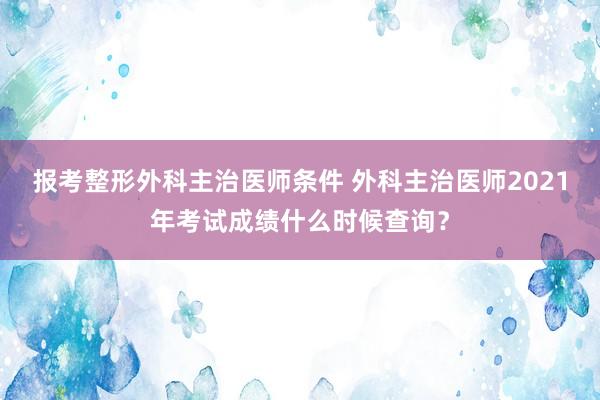 报考整形外科主治医师条件 外科主治医师2021年考试成绩什么时候查询？