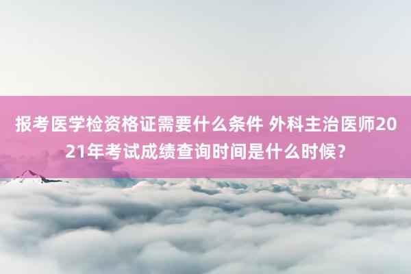 报考医学检资格证需要什么条件 外科主治医师2021年考试成绩查询时间是什么时候？
