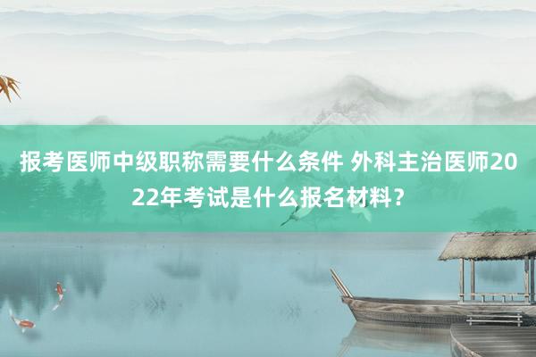 报考医师中级职称需要什么条件 外科主治医师2022年考试是什么报名材料？