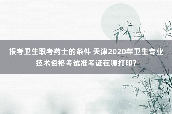 报考卫生职考药士的条件 天津2020年卫生专业技术资格考试准考证在哪打印?