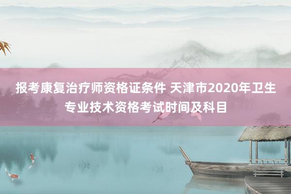 报考康复治疗师资格证条件 天津市2020年卫生专业技术资格考试时间及科目