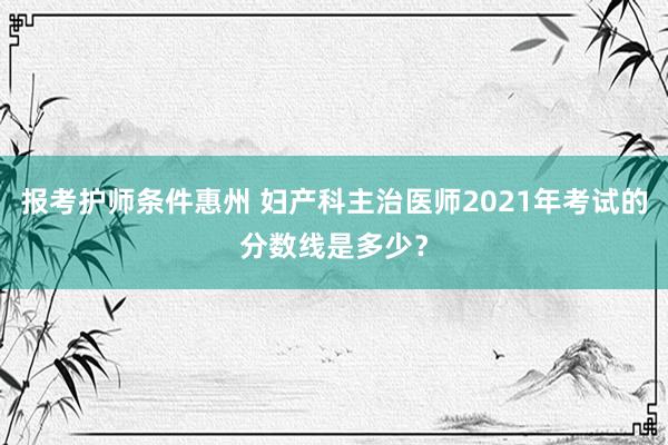 报考护师条件惠州 妇产科主治医师2021年考试的分数线是多少？