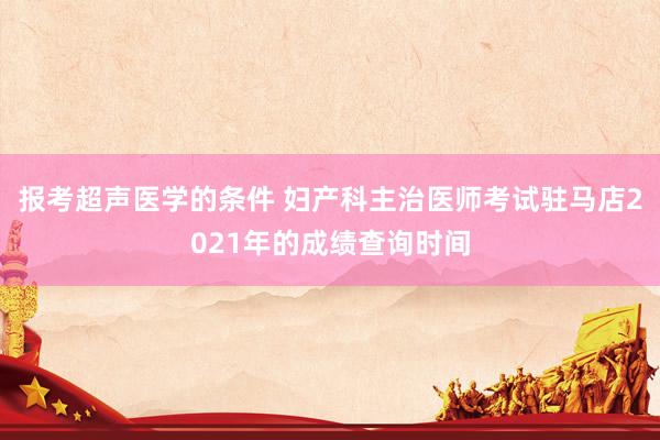 报考超声医学的条件 妇产科主治医师考试驻马店2021年的成绩查询时间