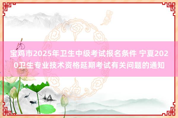 宝鸡市2025年卫生中级考试报名条件 宁夏2020卫生专业技术资格延期考试有关问题的通知
