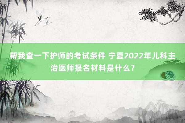 帮我查一下护师的考试条件 宁夏2022年儿科主治医师报名材料是什么？