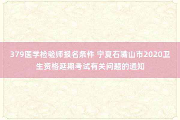379医学检验师报名条件 宁夏石嘴山市2020卫生资格延期考试有关问题的通知
