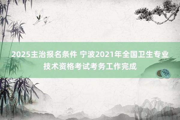 2025主治报名条件 宁波2021年全国卫生专业技术资格考试考务工作完成
