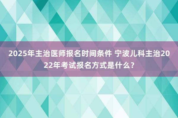2025年主治医师报名时间条件 宁波儿科主治2022年考试报名方式是什么？