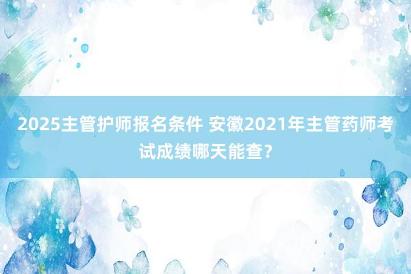 2025主管护师报名条件 安徽2021年主管药师考试成绩哪天能查？