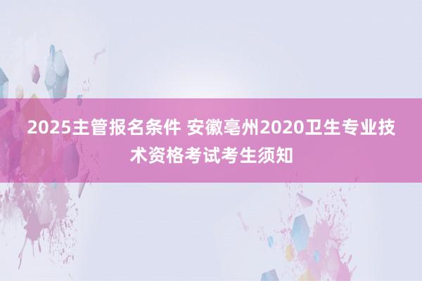 2025主管报名条件 安徽亳州2020卫生专业技术资格考试考生须知