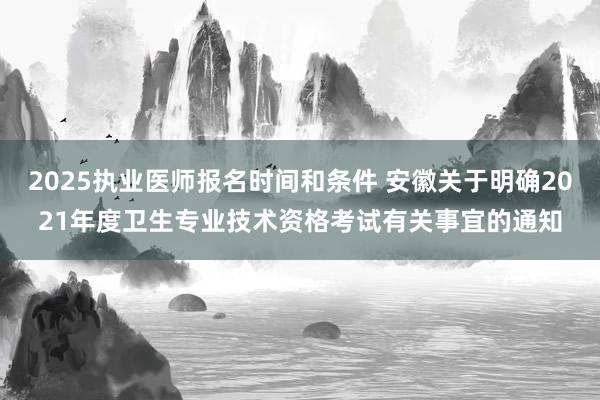 2025执业医师报名时间和条件 安徽关于明确2021年度卫生专业技术资格考试有关事宜的通知
