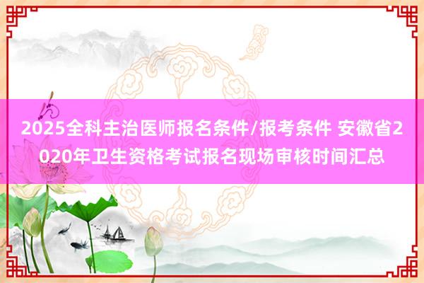 2025全科主治医师报名条件/报考条件 安徽省2020年卫生资格考试报名现场审核时间汇总