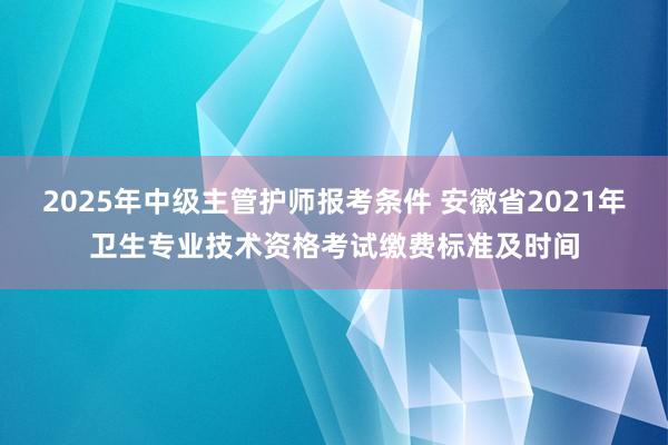 2025年中级主管护师报考条件 安徽省2021年卫生专业技术资格考试缴费标准及时间
