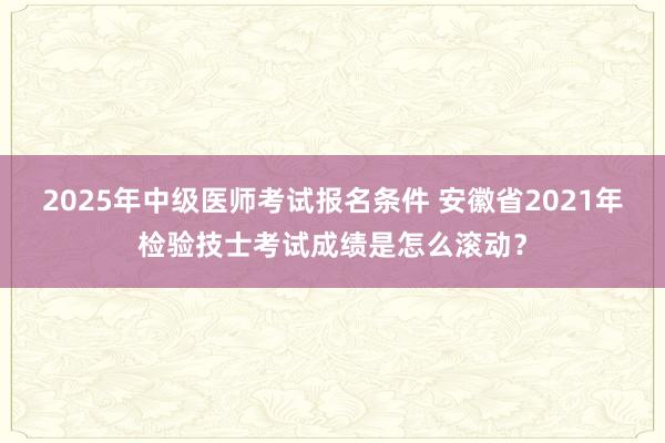 2025年中级医师考试报名条件 安徽省2021年检验技士考试成绩是怎么滚动？