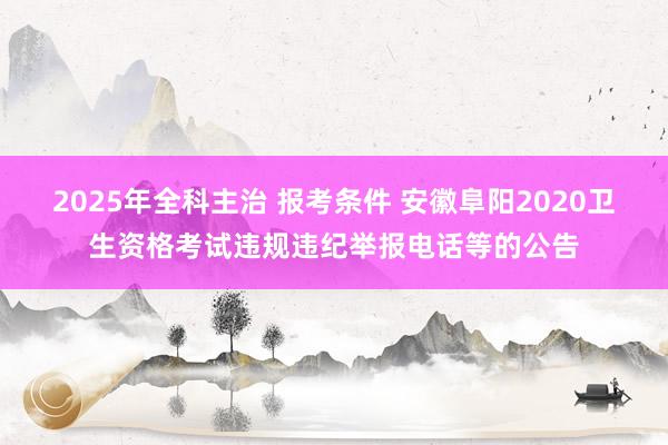 2025年全科主治 报考条件 安徽阜阳2020卫生资格考试违规违纪举报电话等的公告