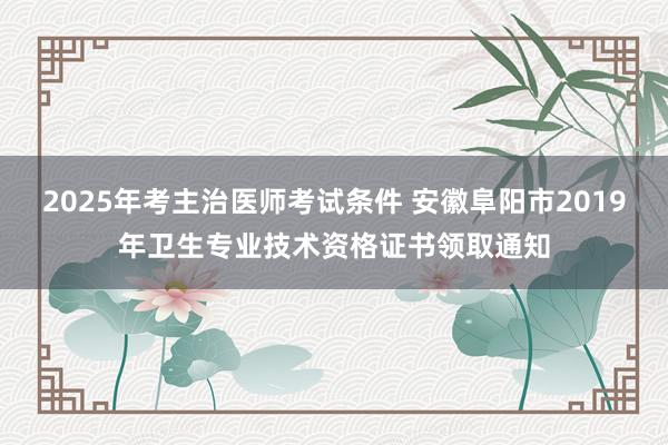 2025年考主治医师考试条件 安徽阜阳市2019年卫生专业技术资格证书领取通知