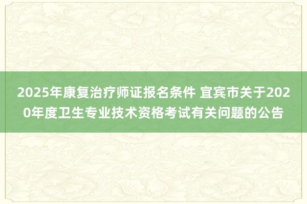 2025年康复治疗师证报名条件 宜宾市关于2020年度卫生专业技术资格考试有关问题的公告