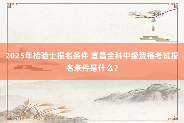 2025年检验士报名条件 宜昌全科中级资格考试报名条件是什么？