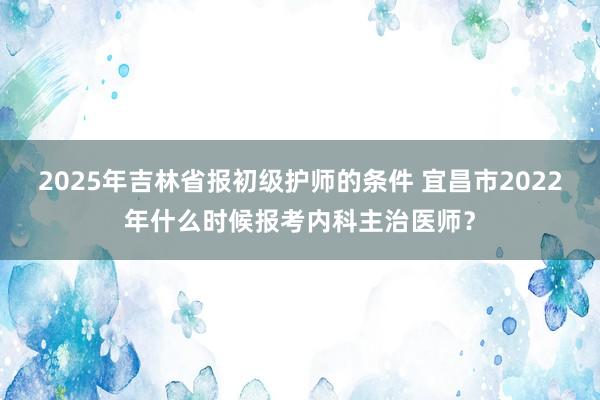 2025年吉林省报初级护师的条件 宜昌市2022年什么时候报考内科主治医师？