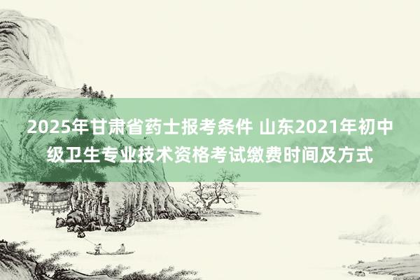 2025年甘肃省药士报考条件 山东2021年初中级卫生专业技术资格考试缴费时间及方式