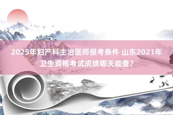 2025年妇产科主治医师报考条件 山东2021年卫生资格考试成绩哪天能查？