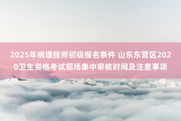 2025年病理技师初级报名条件 山东东营区2020卫生资格考试现场集中审核时间及注意事项