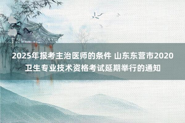 2025年报考主治医师的条件 山东东营市2020卫生专业技术资格考试延期举行的通知