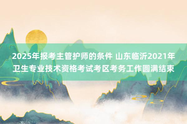 2025年报考主管护师的条件 山东临沂2021年卫生专业技术资格考试考区考务工作圆满结束