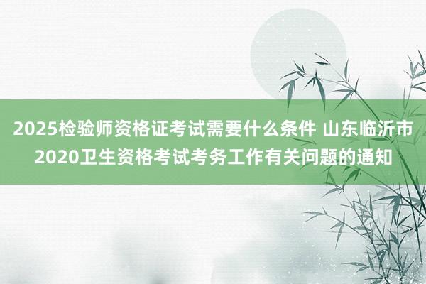 2025检验师资格证考试需要什么条件 山东临沂市2020卫生资格考试考务工作有关问题的通知