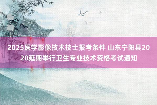 2025医学影像技术技士报考条件 山东宁阳县2020延期举行卫生专业技术资格考试通知