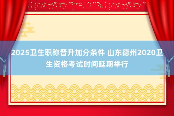 2025卫生职称晋升加分条件 山东德州2020卫生资格考试时间延期举行