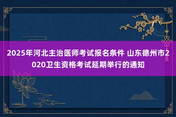 2025年河北主治医师考试报名条件 山东德州市2020卫生资格考试延期举行的通知