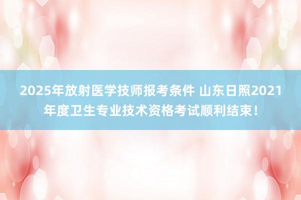 2025年放射医学技师报考条件 山东日照2021年度卫生专业技术资格考试顺利结束！