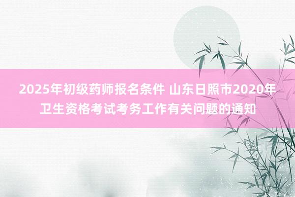 2025年初级药师报名条件 山东日照市2020年卫生资格考试考务工作有关问题的通知