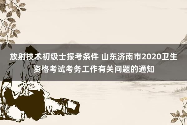 放射技术初级士报考条件 山东济南市2020卫生资格考试考务工作有关问题的通知