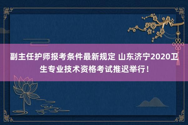 副主任护师报考条件最新规定 山东济宁2020卫生专业技术资格考试推迟举行！