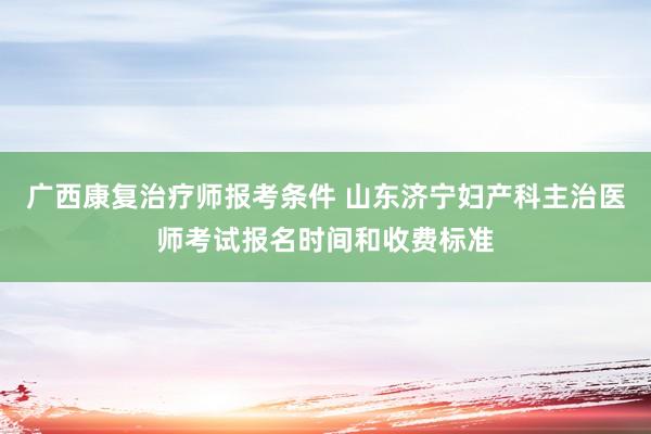 广西康复治疗师报考条件 山东济宁妇产科主治医师考试报名时间和收费标准