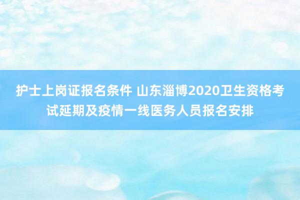 护士上岗证报名条件 山东淄博2020卫生资格考试延期及疫情一线医务人员报名安排