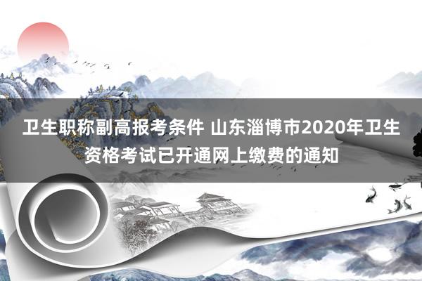 卫生职称副高报考条件 山东淄博市2020年卫生资格考试已开通网上缴费的通知