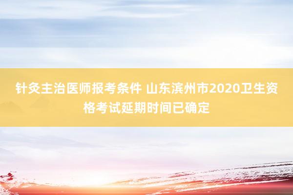 针灸主治医师报考条件 山东滨州市2020卫生资格考试延期时间已确定