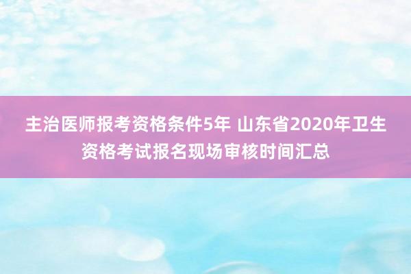 主治医师报考资格条件5年 山东省2020年卫生资格考试报名现场审核时间汇总