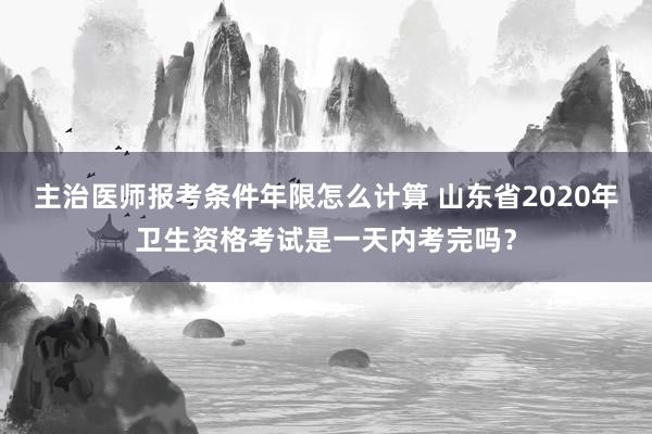 主治医师报考条件年限怎么计算 山东省2020年卫生资格考试是一天内考完吗？