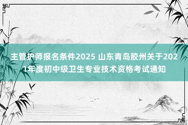 主管护师报名条件2025 山东青岛胶州关于2021年度初中级卫生专业技术资格考试通知